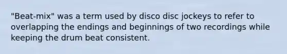 "Beat-mix" was a term used by disco disc jockeys to refer to overlapping the endings and beginnings of two recordings while keeping the drum beat consistent.