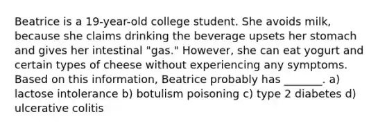 Beatrice is a 19-year-old college student. She avoids milk, because she claims drinking the beverage upsets her stomach and gives her intestinal "gas." However, she can eat yogurt and certain types of cheese without experiencing any symptoms. Based on this information, Beatrice probably has _______. a) lactose intolerance b) botulism poisoning c) type 2 diabetes d) ulcerative colitis