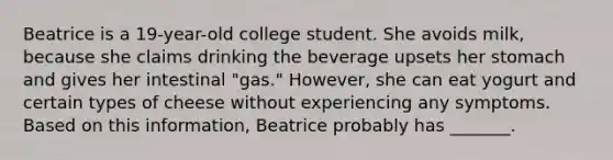 Beatrice is a 19-year-old college student. She avoids milk, because she claims drinking the beverage upsets her stomach and gives her intestinal "gas." However, she can eat yogurt and certain types of cheese without experiencing any symptoms. Based on this information, Beatrice probably has _______.