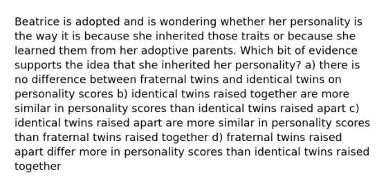 Beatrice is adopted and is wondering whether her personality is the way it is because she inherited those traits or because she learned them from her adoptive parents. Which bit of evidence supports the idea that she inherited her personality? a) there is no difference between fraternal twins and identical twins on personality scores b) identical twins raised together are more similar in personality scores than identical twins raised apart c) identical twins raised apart are more similar in personality scores than fraternal twins raised together d) fraternal twins raised apart differ more in personality scores than identical twins raised together