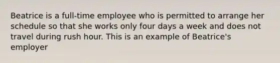 Beatrice is a full-time employee who is permitted to arrange her schedule so that she works only four days a week and does not travel during rush hour. This is an example of Beatrice's employer