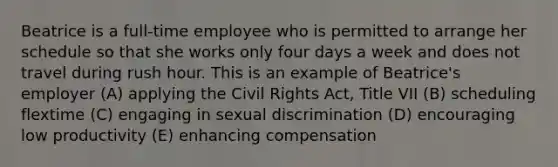 Beatrice is a full-time employee who is permitted to arrange her schedule so that she works only four days a week and does not travel during rush hour. This is an example of Beatrice's employer (A) applying the Civil Rights Act, Title VII (B) scheduling flextime (C) engaging in sexual discrimination (D) encouraging low productivity (E) enhancing compensation