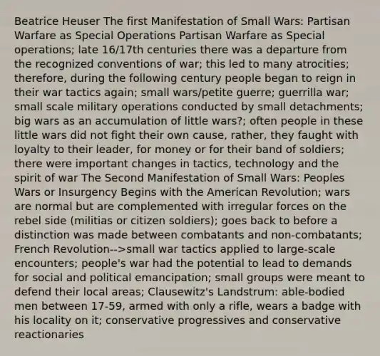 Beatrice Heuser The first Manifestation of Small Wars: Partisan Warfare as Special Operations Partisan Warfare as Special operations; late 16/17th centuries there was a departure from the recognized conventions of war; this led to many atrocities; therefore, during the following century people began to reign in their war tactics again; small wars/petite guerre; guerrilla war; small scale military operations conducted by small detachments; big wars as an accumulation of little wars?; often people in these little wars did not fight their own cause, rather, they faught with loyalty to their leader, for money or for their band of soldiers; there were important changes in tactics, technology and the spirit of war The Second Manifestation of Small Wars: Peoples Wars or Insurgency Begins with the American Revolution; wars are normal but are complemented with irregular forces on the rebel side (militias or citizen soldiers); goes back to before a distinction was made between combatants and non-combatants; French Revolution-->small war tactics applied to large-scale encounters; people's war had the potential to lead to demands for social and political emancipation; small groups were meant to defend their local areas; Clausewitz's Landstrum: able-bodied men between 17-59, armed with only a rifle, wears a badge with his locality on it; conservative progressives and conservative reactionaries