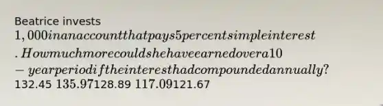 Beatrice invests 1,000 in an account that pays 5 percent simple interest. How much more could she have earned over a 10-year period if the interest had compounded annually?132.45 135.97128.89 117.09121.67