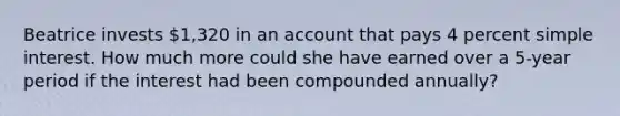 Beatrice invests 1,320 in an account that pays 4 percent <a href='https://www.questionai.com/knowledge/k33NHJ8P62-simple-interest' class='anchor-knowledge'>simple interest</a>. How much more could she have earned over a 5-year period if the interest had been compounded annually?