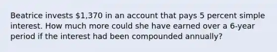 Beatrice invests 1,370 in an account that pays 5 percent <a href='https://www.questionai.com/knowledge/k33NHJ8P62-simple-interest' class='anchor-knowledge'>simple interest</a>. How much more could she have earned over a 6-year period if the interest had been compounded annually?