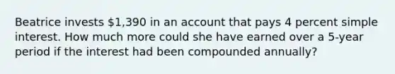 Beatrice invests 1,390 in an account that pays 4 percent <a href='https://www.questionai.com/knowledge/k33NHJ8P62-simple-interest' class='anchor-knowledge'>simple interest</a>. How much more could she have earned over a 5-year period if the interest had been compounded annually?