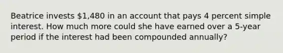 Beatrice invests 1,480 in an account that pays 4 percent simple interest. How much more could she have earned over a 5-year period if the interest had been compounded annually?