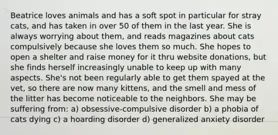 Beatrice loves animals and has a soft spot in particular for stray cats, and has taken in over 50 of them in the last year. She is always worrying about them, and reads magazines about cats compulsively because she loves them so much. She hopes to open a shelter and raise money for it thru website donations, but she finds herself increasingly unable to keep up with many aspects. She's not been regularly able to get them spayed at the vet, so there are now many kittens, and the smell and mess of the litter has become noticeable to the neighbors. She may be suffering from: a) obsessive-compulsive disorder b) a phobia of cats dying c) a hoarding disorder d) generalized anxiety disorder