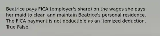 Beatrice pays FICA (employer's share) on the wages she pays her maid to clean and maintain Beatrice's personal residence. The FICA payment is not deductible as an itemized deduction. True False