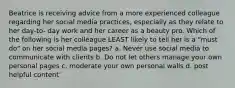 Beatrice is receiving advice from a more experienced colleague regarding her social media practices, especially as they relate to her day-to- day work and her career as a beauty pro. Which of the following is her colleague LEAST likely to tell her is a "must do" on her social media pages? a. Never use social media to communicate with clients b. Do not let others manage your own personal pages c. moderate your own personal walls d. post helpful content`