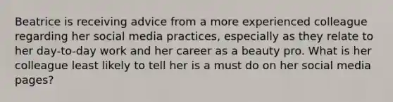 Beatrice is receiving advice from a more experienced colleague regarding her social media practices, especially as they relate to her day-to-day work and her career as a beauty pro. What is her colleague least likely to tell her is a must do on her social media pages?