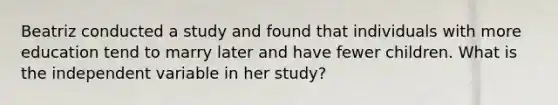 Beatriz conducted a study and found that individuals with more education tend to marry later and have fewer children. What is the independent variable in her study?