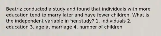 Beatriz conducted a study and found that individuals with more education tend to marry later and have fewer children. What is the independent variable in her study? 1. individuals 2. education 3. age at marriage 4. number of children