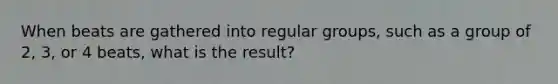 When beats are gathered into regular groups, such as a group of 2, 3, or 4 beats, what is the result?