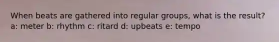 When beats are gathered into regular groups, what is the result? a: meter b: rhythm c: ritard d: upbeats e: tempo