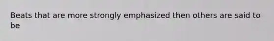 Beats that are more strongly emphasized then others are said to be