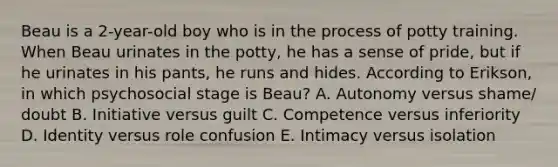Beau is a 2-year-old boy who is in the process of potty training. When Beau urinates in the potty, he has a sense of pride, but if he urinates in his pants, he runs and hides. According to Erikson, in which psychosocial stage is Beau? A. Autonomy versus shame/ doubt B. Initiative versus guilt C. Competence versus inferiority D. Identity versus role confusion E. Intimacy versus isolation