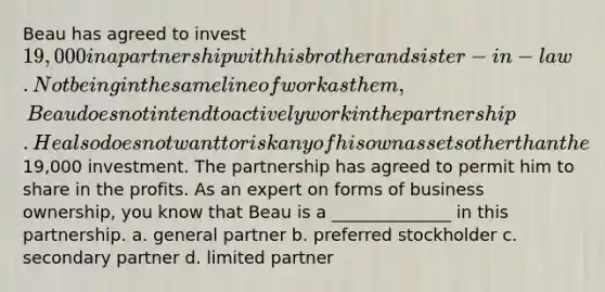 Beau has agreed to invest 19,000 in a partnership with his brother and sister-in-law. Not being in the same line of work as them, Beau does not intend to actively work in the partnership. He also does not want to risk any of his own assets other than the19,000 investment. The partnership has agreed to permit him to share in the profits. As an expert on forms of business ownership, you know that Beau is a ______________ in this partnership. a. general partner b. preferred stockholder c. secondary partner d. limited partner