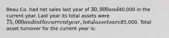 Beau Co. had net sales last year of 30,000 and40,000 in the current year. Last year its total assets were 75,000 and in the current year, total assets are85,000. Total asset turnover for the current year is: