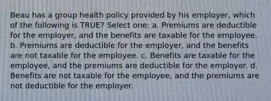 Beau has a group health policy provided by his employer, which of the following is TRUE? Select one: a. Premiums are deductible for the employer, and the benefits are taxable for the employee. b. Premiums are deductible for the employer, and the benefits are not taxable for the employee. c. Benefits are taxable for the employee, and the premiums are deductible for the employer. d. Benefits are not taxable for the employee, and the premiums are not deductible for the employer.