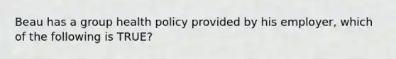 Beau has a group health policy provided by his employer, which of the following is TRUE?