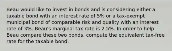 Beau would like to invest in bonds and is considering either a taxable bond with an interest rate of 5% or a tax-exempt municipal bond of comparable risk and quality with an interest rate of 3%. Beau's marginal tax rate is 2.5%. In order to help Beau compare these two bonds, compute the equivalent tax-free rate for the taxable bond.