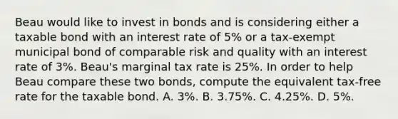 Beau would like to invest in bonds and is considering either a taxable bond with an interest rate of 5% or a tax-exempt municipal bond of comparable risk and quality with an interest rate of 3%. Beau's marginal tax rate is 25%. In order to help Beau compare these two bonds, compute the equivalent tax-free rate for the taxable bond. A. 3%. B. 3.75%. C. 4.25%. D. 5%.