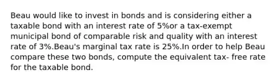 Beau would like to invest in bonds and is considering either a taxable bond with an interest rate of 5%or a tax-exempt municipal bond of comparable risk and quality with an interest rate of 3%.Beau's marginal tax rate is 25%.In order to help Beau compare these two bonds, compute the equivalent tax- free rate for the taxable bond.