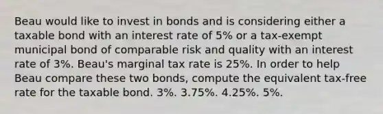 Beau would like to invest in bonds and is considering either a taxable bond with an interest rate of 5% or a tax-exempt municipal bond of comparable risk and quality with an interest rate of 3%. Beau's marginal tax rate is 25%. In order to help Beau compare these two bonds, compute the equivalent tax-free rate for the taxable bond. 3%. 3.75%. 4.25%. 5%.