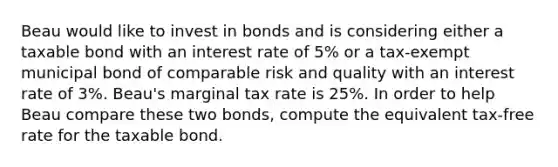 Beau would like to invest in bonds and is considering either a taxable bond with an interest rate of 5% or a tax-exempt municipal bond of comparable risk and quality with an interest rate of 3%. Beau's marginal tax rate is 25%. In order to help Beau compare these two bonds, compute the equivalent tax-free rate for the taxable bond.