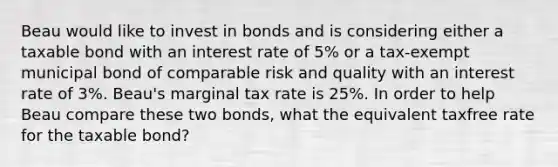 Beau would like to invest in bonds and is considering either a taxable bond with an interest rate of 5% or a tax-exempt municipal bond of comparable risk and quality with an interest rate of 3%. Beau's marginal tax rate is 25%. In order to help Beau compare these two bonds, what the equivalent taxfree rate for the taxable bond?