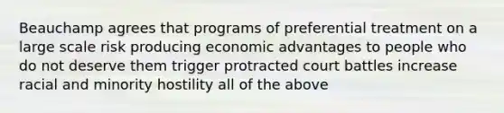 Beauchamp agrees that programs of preferential treatment on a large scale risk producing economic advantages to people who do not deserve them trigger protracted court battles increase racial and minority hostility all of the above