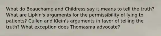 What do Beauchamp and Childress say it means to tell the truth? What are Lipkin's arguments for the permissibility of lying to patients? Cullen and Klein's arguments in favor of telling the truth? What exception does Thomasma advocate?