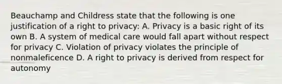 Beauchamp and Childress state that the following is one justification of a right to privacy: A. Privacy is a basic right of its own B. A system of medical care would fall apart without respect for privacy C. Violation of privacy violates the principle of nonmaleficence D. A right to privacy is derived from respect for autonomy