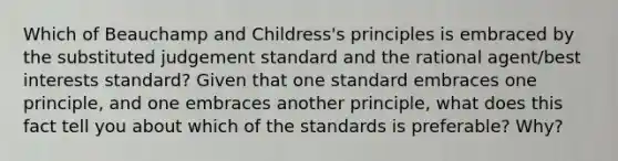 Which of Beauchamp and Childress's principles is embraced by the substituted judgement standard and the rational agent/best interests standard? Given that one standard embraces one principle, and one embraces another principle, what does this fact tell you about which of the standards is preferable? Why?