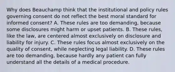 Why does Beauchamp think that the institutional and policy rules governing consent do not reflect the best moral standard for informed consent? A. These rules are too demanding, because some disclosures might harm or upset patients. B. These rules, like the law, are centered almost exclusively on disclosure and liability for injury. C. These rules focus almost exclusively on the quality of consent, while neglecting legal liability. D. These rules are too demanding, because hardly any patient can fully understand all the details of a medical procedure.