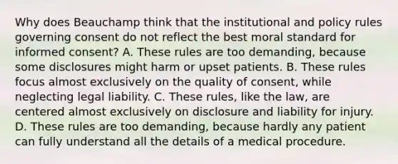 Why does Beauchamp think that the institutional and policy rules governing consent do not reflect the best moral standard for informed consent? A. These rules are too demanding, because some disclosures might harm or upset patients. B. These rules focus almost exclusively on the quality of consent, while neglecting legal liability. C. These rules, like the law, are centered almost exclusively on disclosure and liability for injury. D. These rules are too demanding, because hardly any patient can fully understand all the details of a medical procedure.