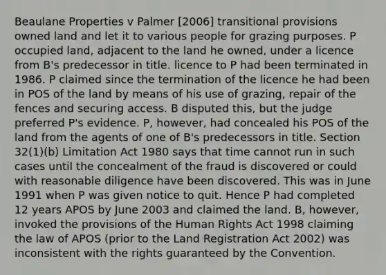 Beaulane Properties v Palmer [2006] transitional provisions owned land and let it to various people for grazing purposes. P occupied land, adjacent to the land he owned, under a licence from B's predecessor in title. licence to P had been terminated in 1986. P claimed since the termination of the licence he had been in POS of the land by means of his use of grazing, repair of the fences and securing access. B disputed this, but the judge preferred P's evidence. P, however, had concealed his POS of the land from the agents of one of B's predecessors in title. Section 32(1)(b) Limitation Act 1980 says that time cannot run in such cases until the concealment of the fraud is discovered or could with reasonable diligence have been discovered. This was in June 1991 when P was given notice to quit. Hence P had completed 12 years APOS by June 2003 and claimed the land. B, however, invoked the provisions of the Human Rights Act 1998 claiming the law of APOS (prior to the Land Registration Act 2002) was inconsistent with the rights guaranteed by the Convention.