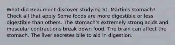 What did Beaumont discover studying St. Martin's stomach? Check all that apply Some foods are more digestible or less digestible than others. The stomach's extremely strong acids and muscular contractions break down food. The brain can affect the stomach. The liver secretes bile to aid in digestion.