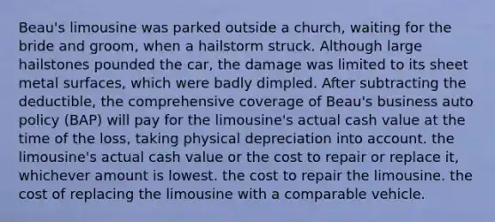 Beau's limousine was parked outside a church, waiting for the bride and groom, when a hailstorm struck. Although large hailstones pounded the car, the damage was limited to its sheet metal surfaces, which were badly dimpled. After subtracting the deductible, the comprehensive coverage of Beau's business auto policy (BAP) will pay for the limousine's actual cash value at the time of the loss, taking physical depreciation into account. the limousine's actual cash value or the cost to repair or replace it, whichever amount is lowest. the cost to repair the limousine. the cost of replacing the limousine with a comparable vehicle.