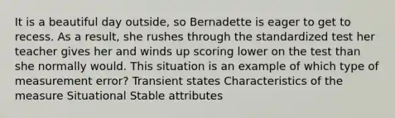 It is a beautiful day outside, so Bernadette is eager to get to recess. As a result, she rushes through the standardized test her teacher gives her and winds up scoring lower on the test than she normally would. This situation is an example of which type of measurement error? Transient states Characteristics of the measure Situational Stable attributes