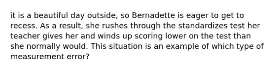 it is a beautiful day outside, so Bernadette is eager to get to recess. As a result, she rushes through the standardizes test her teacher gives her and winds up scoring lower on the test than she normally would. This situation is an example of which type of measurement error?