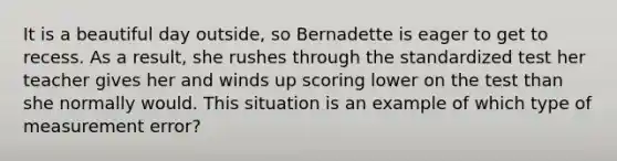 It is a beautiful day outside, so Bernadette is eager to get to recess. As a result, she rushes through the standardized test her teacher gives her and winds up scoring lower on the test than she normally would. This situation is an example of which type of measurement error?