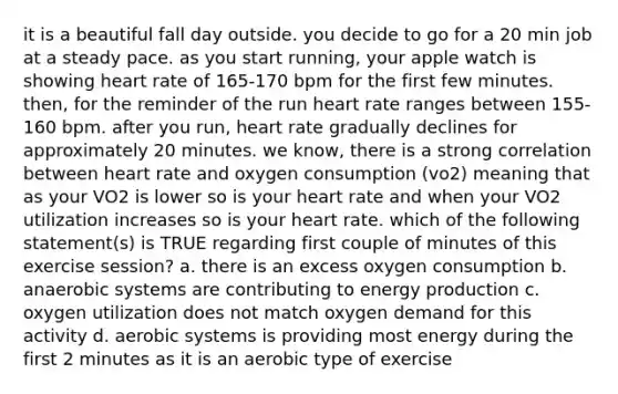 it is a beautiful fall day outside. you decide to go for a 20 min job at a steady pace. as you start running, your apple watch is showing heart rate of 165-170 bpm for the first few minutes. then, for the reminder of the run heart rate ranges between 155-160 bpm. after you run, heart rate gradually declines for approximately 20 minutes. we know, there is a strong correlation between heart rate and oxygen consumption (vo2) meaning that as your VO2 is lower so is your heart rate and when your VO2 utilization increases so is your heart rate. which of the following statement(s) is TRUE regarding first couple of minutes of this exercise session? a. there is an excess oxygen consumption b. anaerobic systems are contributing to energy production c. oxygen utilization does not match oxygen demand for this activity d. aerobic systems is providing most energy during the first 2 minutes as it is an aerobic type of exercise