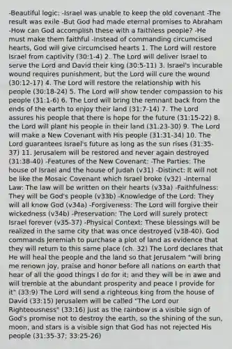 -Beautiful logic: -Israel was unable to keep the old covenant -The result was exile -But God had made eternal promises to Abraham -How can God accomplish these with a faithless people? -He must make them faithful -Instead of commanding circumcised hearts, God will give circumcised hearts 1. The Lord will restore Israel from captivity (30:1-4) 2. The Lord will deliver Israel to serve the Lord and David their king (30:5-11) 3. Israel's incurable wound requires punishment, but the Lord will cure the wound (30:12-17) 4. The Lord will restore the relationship with his people (30:18-24) 5. The Lord will show tender compassion to his people (31:1-6) 6. The Lord will bring the remnant back from the ends of the earth to enjoy their land (31:7-14) 7. The Lord assures his people that there is hope for the future (31:15-22) 8. the Lord will plant his people in their land (31:23-30) 9. The Lord will make a New Covenant with His people (31:31-34) 10. The Lord guarantees Israel's future as long as the sun rises (31:35-37) 11. Jerusalem will be restored and never again destroyed (31:38-40) -Features of the New Covenant: -The Parties: The house of Israel and the house of Judah (v31) -Distinct: It will not be like the Mosaic Covenant which Israel broke (v32) -Internal Law: The law will be written on their hearts (v33a) -Faithfulness: They will be God's people (v33b) -Knowledge of the Lord: They will all know God (v34a) -Forgiveness: The Lord will forgive their wickedness (v34b) -Preservation: The Lord will surely protect Israel forever (v35-37) -Physical Context: These blessings will be realized in the same city that was once destroyed (v38-40). God commands Jeremiah to purchase a plot of land as evidence that they will return to this same place (ch. 32) The Lord declares that He will heal the people and the land so that Jerusalem "will bring me renown joy, praise and honor before all nations on earth that hear of all the good things I do for it; and they will be in awe and will tremble at the abundant prosperity and peace I provide for it" (33:9) The Lord will send a righteous king from the house of David (33:15) Jerusalem will be called "The Lord our Righteousness" (33:16) Just as the rainbow is a visible sign of God's promise not to destroy the earth, so the shining of the sun, moon, and stars is a visible sign that God has not rejected His people (31:35-37; 33:25-26)