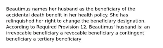 Beautimus names her husband as the beneficiary of the accidental death benefit in her health policy. She has relinquished her right to change the beneficiary designation. According to Required Provision 12, Beautimus' husband is: an irrevocable beneficiary a revocable beneficiary a contingent beneficiary a tertiary beneficiary