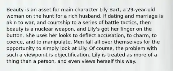 Beauty is an asset for main character Lily Bart, a 29-year-old woman on the hunt for a rich husband. If dating and marriage is akin to war, and courtship to a series of battle tactics, then beauty is a nuclear weapon, and Lily's got her finger on the button. She uses her looks to deflect accusation, to charm, to coerce, and to manipulate. Men fall all over themselves for the opportunity to simply look at Lily. Of course, the problem with such a viewpoint is objectification. Lily is treated as more of a thing than a person, and even views herself this way.