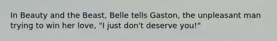 In Beauty and the Beast, Belle tells Gaston, the unpleasant man trying to win her love, "I just don't deserve you!"