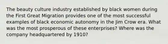 The beauty culture industry established by black women during the First Great Migration provides one of the most successful examples of black economic autonomy in the Jim Crow era. What was the most prosperous of these enterprises? Where was the company headquartered by 1910?